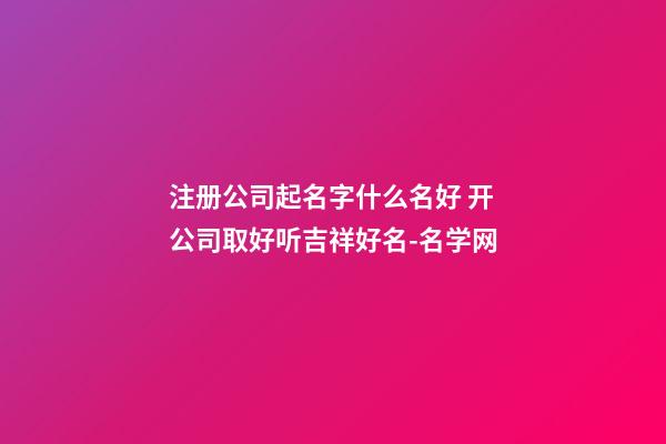 注册公司起名字什么名好 开公司取好听吉祥好名-名学网-第1张-公司起名-玄机派